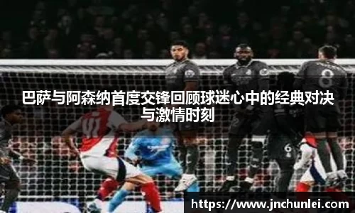 巴萨与阿森纳首度交锋回顾球迷心中的经典对决与激情时刻